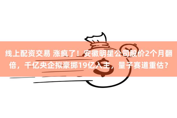 线上配资交易 涨疯了！安徽明星公司股价2个月翻倍，千亿央企拟豪掷19亿入主，量子赛道重估？