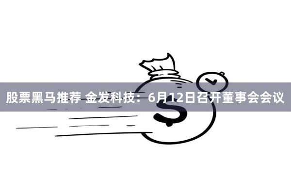 股票黑马推荐 金发科技：6月12日召开董事会会议