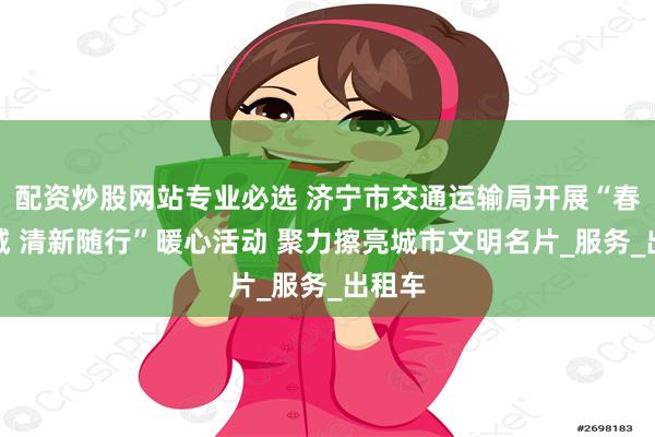 配资炒股网站专业必选 济宁市交通运输局开展“春色满城 清新随行”暖心活动 聚力擦亮城市文明名片_服务_出租车