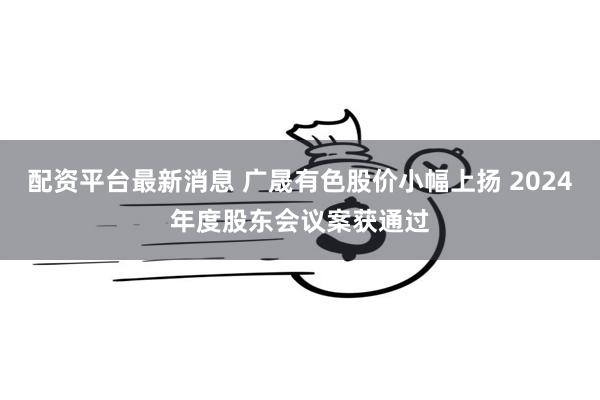 配资平台最新消息 广晟有色股价小幅上扬 2024年度股东会议案获通过