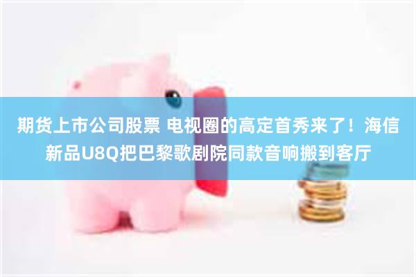 期货上市公司股票 电视圈的高定首秀来了！海信新品U8Q把巴黎歌剧院同款音响搬到客厅