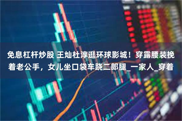免息杠杆炒股 王灿杜淳逛环球影城！穿露腰装挽着老公手，女儿坐口袋车跷二郎腿_一家人_穿着