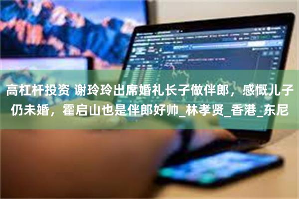 高杠杆投资 谢玲玲出席婚礼长子做伴郎，感慨儿子仍未婚，霍启山也是伴郎好帅_林孝贤_香港_东尼