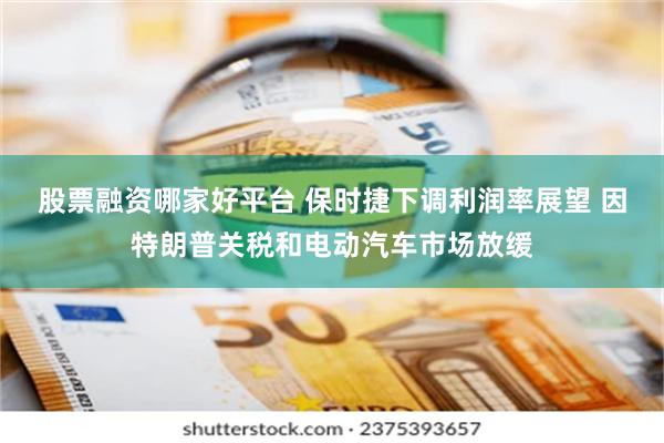 股票融资哪家好平台 保时捷下调利润率展望 因特朗普关税和电动汽车市场放缓