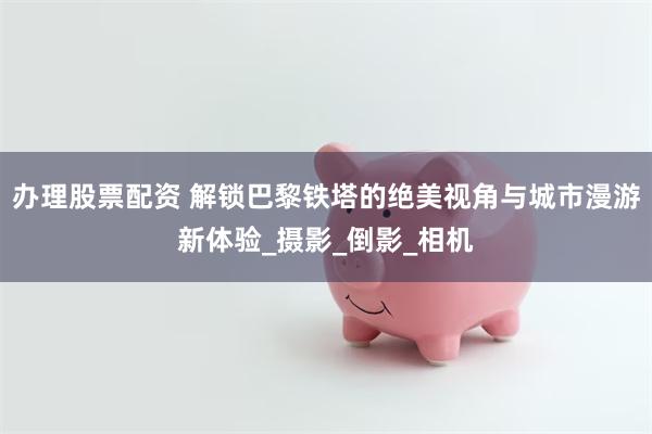 办理股票配资 解锁巴黎铁塔的绝美视角与城市漫游新体验_摄影_倒影_相机