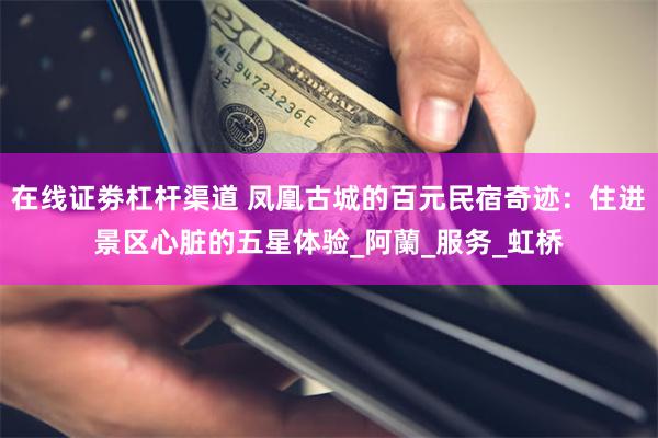 在线证劵杠杆渠道 凤凰古城的百元民宿奇迹：住进景区心脏的五星体验_阿蘭_服务_虹桥