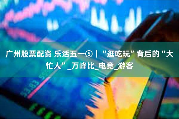 广州股票配资 乐活五一⑤｜“逛吃玩”背后的“大忙人”_万峰比_电竞_游客