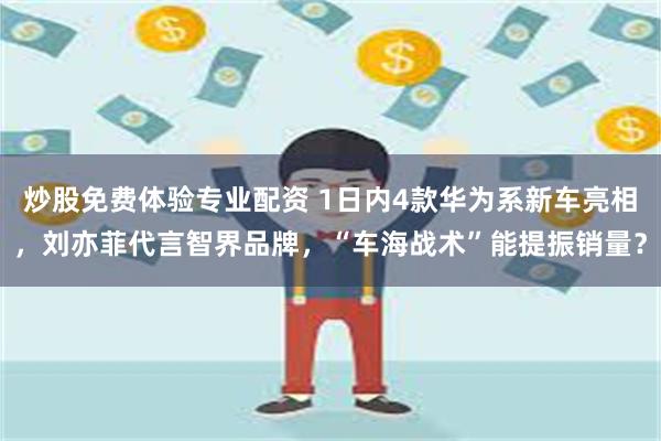 炒股免费体验专业配资 1日内4款华为系新车亮相，刘亦菲代言智界品牌，“车海战术”能提振销量？