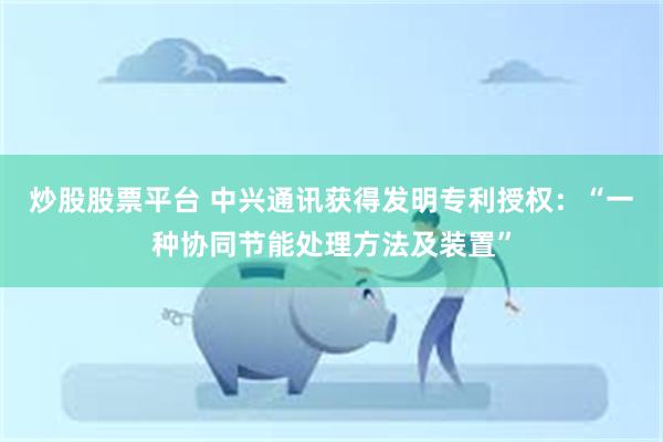 炒股股票平台 中兴通讯获得发明专利授权：“一种协同节能处理方法及装置”