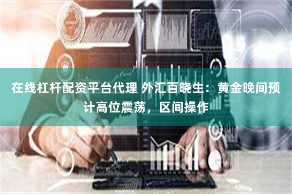在线杠杆配资平台代理 外汇百晓生：黄金晚间预计高位震荡，区间操作