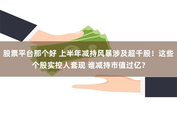 股票平台那个好 上半年减持风暴涉及超千股！这些个股实控人套现 谁减持市值过亿？