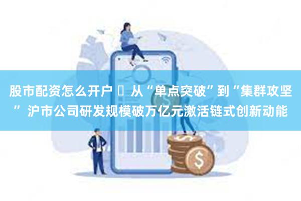 股市配资怎么开户 ​从“单点突破”到“集群攻坚” 沪市公司研发规模破万亿元激活链式创新动能