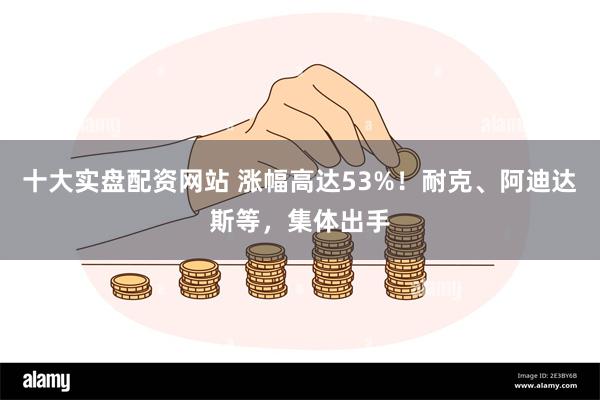 十大实盘配资网站 涨幅高达53%！耐克、阿迪达斯等，集体出手