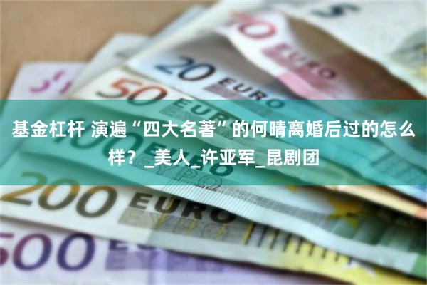 基金杠杆 演遍“四大名著”的何晴离婚后过的怎么样？_美人_许亚军_昆剧团