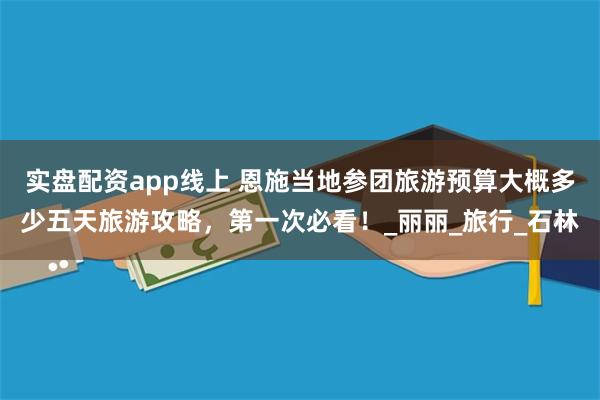 实盘配资app线上 恩施当地参团旅游预算大概多少五天旅游攻略，第一次必看！_丽丽_旅行_石林