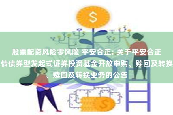 股票配资风险零风险 平安合正: 关于平安合正定期开放纯债债券型发起式证券投资基金开放申购、赎回及转换业务的公告
