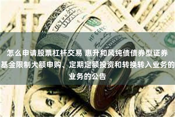 怎么申请股票杠杆交易 惠升和风纯债债券型证券投资基金限制大额申购、定期定额投资和转换转入业务的公告
