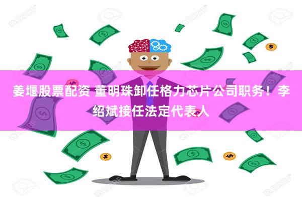 姜堰股票配资 董明珠卸任格力芯片公司职务！李绍斌接任法定代表人