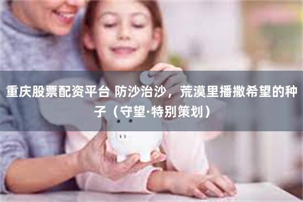 重庆股票配资平台 防沙治沙，荒漠里播撒希望的种子（守望·特别策划）