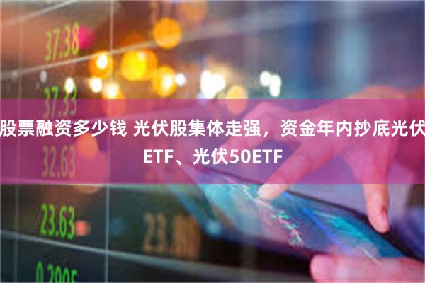 股票融资多少钱 光伏股集体走强，资金年内抄底光伏ETF、光伏50ETF