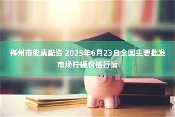 梅州市股票配资 2025年6月23日全国主要批发市场柠檬价格行情