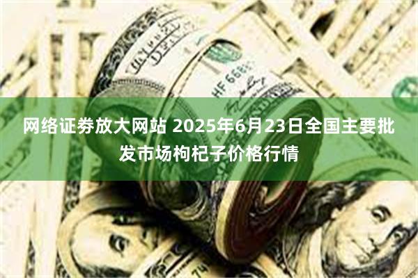 网络证劵放大网站 2025年6月23日全国主要批发市场枸杞子价格行情