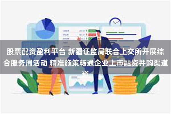 股票配资盈利平台 新疆证监局联合上交所开展综合服务周活动 精准施策畅通企业上市融资并购渠道