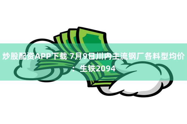 炒股配资APP下载 7月9日川内主流钢厂各料型均价：生铁2094