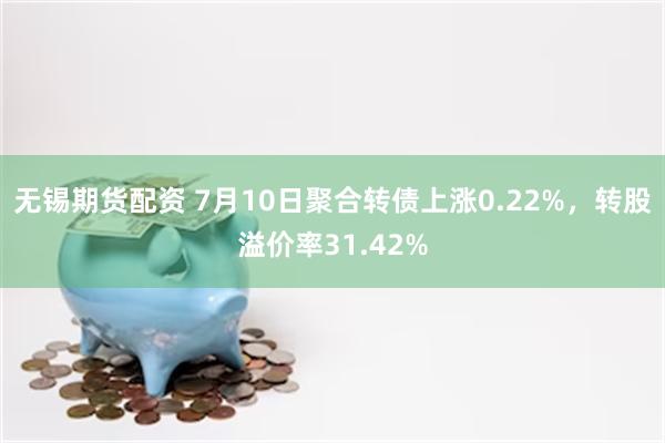 无锡期货配资 7月10日聚合转债上涨0.22%，转股溢价率31.42%