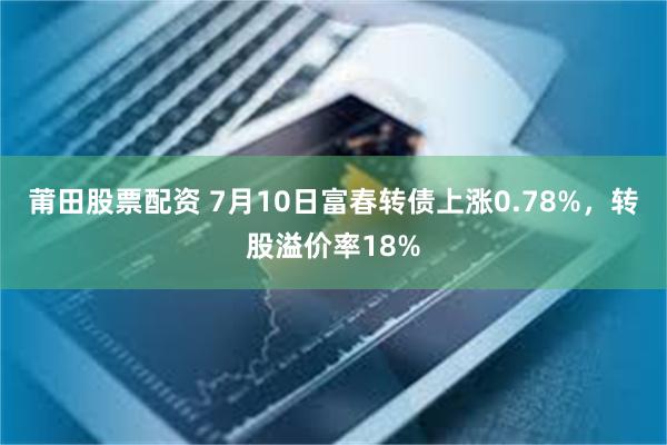 莆田股票配资 7月10日富春转债上涨0.78%，转股溢价率18%