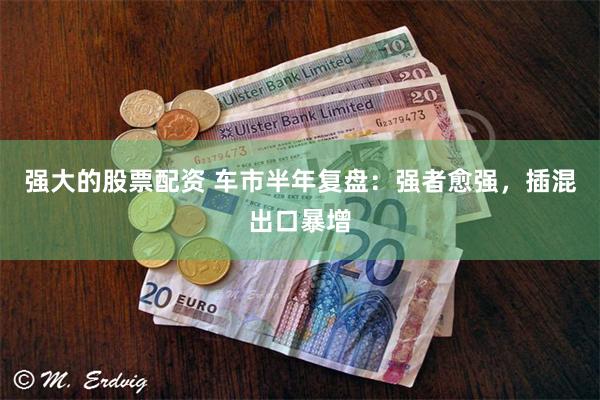 强大的股票配资 车市半年复盘：强者愈强，插混出口暴增