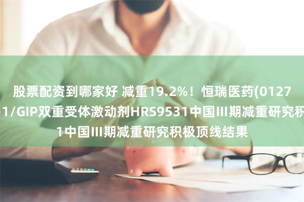 股票配资到哪家好 减重19.2%！恒瑞医药(01276)披露GLP-1/GIP双重受体激动剂HRS9531中国Ⅲ期减重研究积极顶线结果