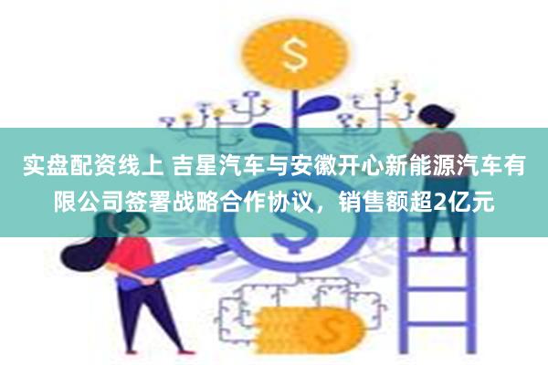 实盘配资线上 吉星汽车与安徽开心新能源汽车有限公司签署战略合作协议，销售额超2亿元