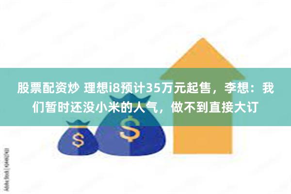 股票配资炒 理想i8预计35万元起售，李想：我们暂时还没小米的人气，做不到直接大订