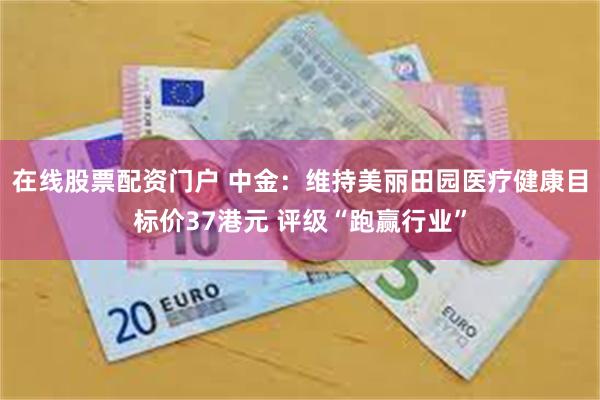 在线股票配资门户 中金：维持美丽田园医疗健康目标价37港元 评级“跑赢行业”