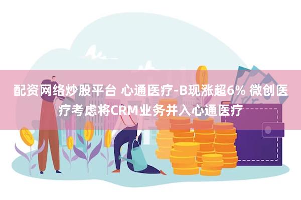 配资网络炒股平台 心通医疗-B现涨超6% 微创医疗考虑将CRM业务并入心通医疗