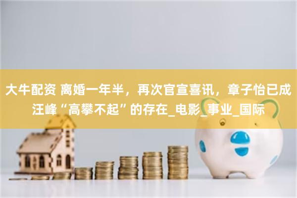 大牛配资 离婚一年半，再次官宣喜讯，章子怡已成汪峰“高攀不起”的存在_电影_事业_国际