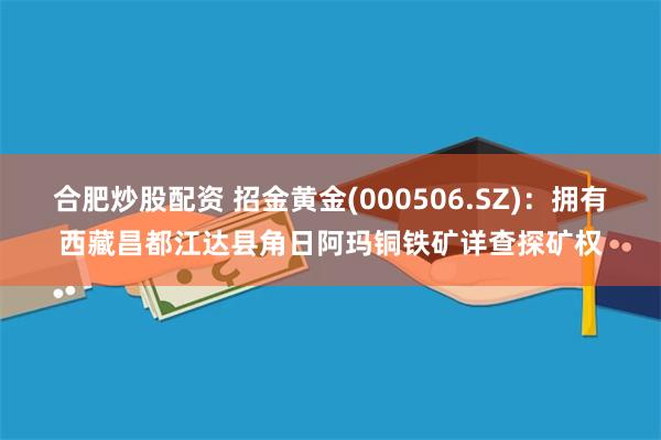 合肥炒股配资 招金黄金(000506.SZ)：拥有西藏昌都江达县角日阿玛铜铁矿详查探矿权