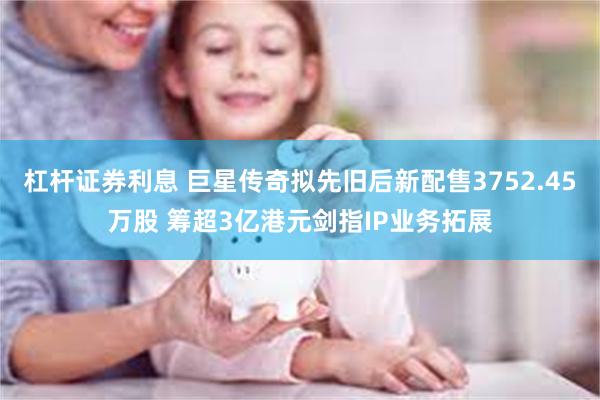 杠杆证券利息 巨星传奇拟先旧后新配售3752.45万股 筹超3亿港元剑指IP业务拓展