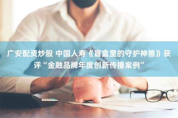广安配资炒股 中国人寿《盲盒里的守护神兽》获评“金融品牌年度创新传播案例”