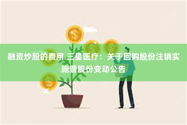 融资炒股的费用 三星医疗：关于回购股份注销实施暨股份变动公告