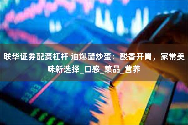 联华证券配资杠杆 油爆醋炒蛋：酸香开胃，家常美味新选择_口感_菜品_营养