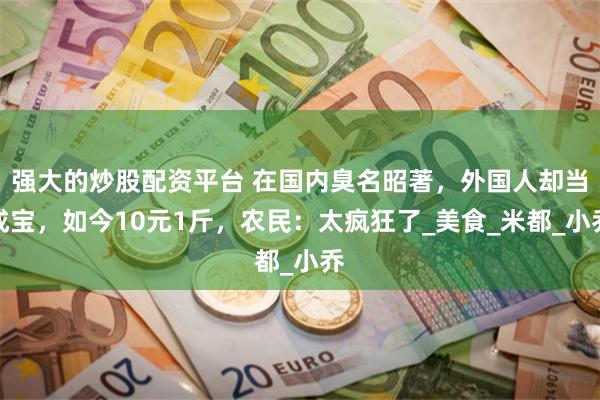 强大的炒股配资平台 在国内臭名昭著，外国人却当成宝，如今10元1斤，农民：太疯狂了_美食_米都_小乔