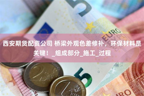 西安期货配资公司 桥梁外观色差修补，环保材料是关键！_组成部分_施工_过程