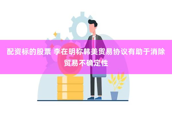配资标的股票 李在明称韩美贸易协议有助于消除贸易不确定性