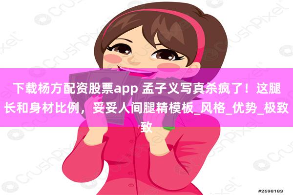 下载杨方配资股票app 孟子义写真杀疯了！这腿长和身材比例，妥妥人间腿精模板_风格_优势_极致