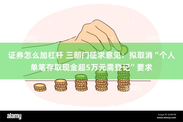 证券怎么加杠杆 三部门征求意见：拟取消“个人单笔存取现金超5万元需登记”要求