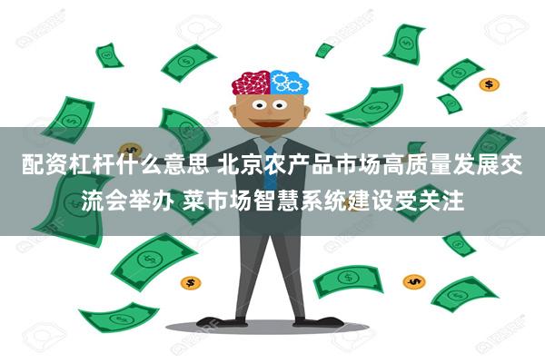 配资杠杆什么意思 北京农产品市场高质量发展交流会举办 菜市场智慧系统建设受关注