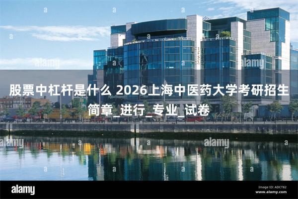 股票中杠杆是什么 2026上海中医药大学考研招生简章_进行_专业_试卷