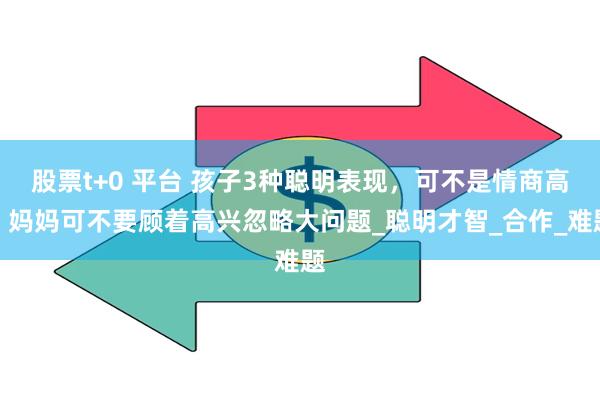 股票t+0 平台 孩子3种聪明表现，可不是情商高，妈妈可不要顾着高兴忽略大问题_聪明才智_合作_难题